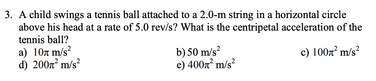 3. A child swings a tennis ball attached to a 2.0-m string in a horizontal circle
above his head at a rate of 5.0 rev/s? What is the centripetal acceleration of the
tennis ball?
а) 10л m/s?
d) 2007² m/s²
b) 50 m/s?
e) 400x² m/s?
c) 100x² m/s²
