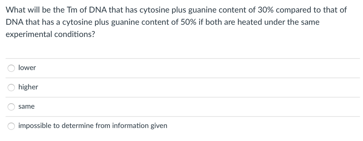 What will be the Tm of DNA that has cytosine plus guanine content of 30% compared to that of
DNA that has a cytosine plus guanine content of 50% if both are heated under the same
experimental conditions?
lower
higher
same
impossible to determine from information given

