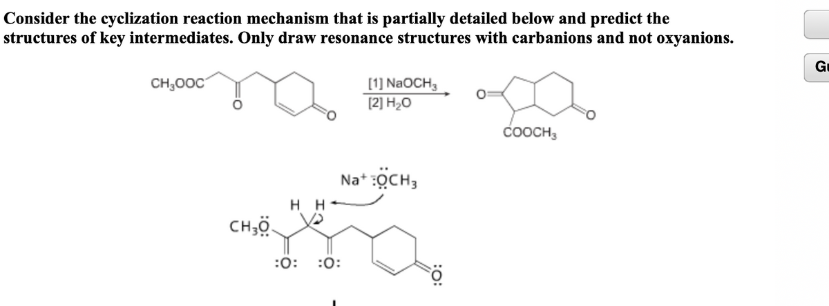 Consider the cyclization reaction mechanism that is partially detailed below and predict the
structures of key intermediates. Only draw resonance structures with carbanions and not oxyanions.
G
CH;00C
[1] NaOCH3
[2] H2O
COOCH3
Na* :OCH3
H H-
CH;ö.
:0:
:0:
