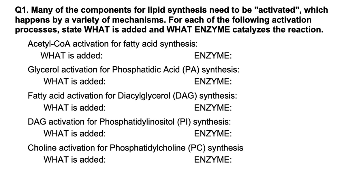 Q1. Many of the components for lipid synthesis need to be "activated", which
happens by a variety of mechanisms. For each of the following activation
processes, state WHAT is added and WHAT ENZYME catalyzes the reaction.
Acetyl-CoA activation for fatty acid synthesis:
WHAT is added:
ENZYME:
Glycerol activation for Phosphatidic Acid (PA) synthesis:
WHAT is added:
ENZYME:
Fatty acid activation for Diacylglycerol (DAG) synthesis:
WHAT is added:
ENZYME:
DAG activation for Phosphatidylinositol (PI) synthesis:
WHAT is added:
ENZYME:
Choline activation for Phosphatidylcholine (PC) synthesis
WHAT is added:
ENZYME:
