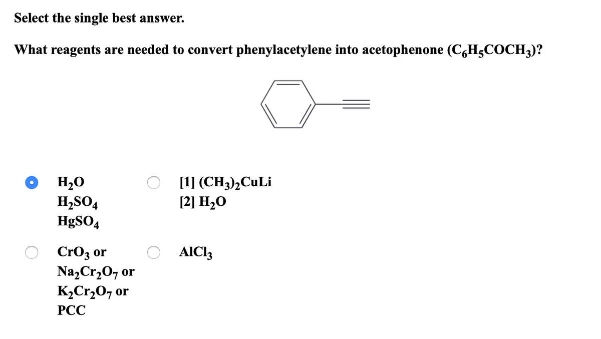 Select the single best answer.
What reagents are needed to convert phenylacetylene into acetophenone (C,H5COCH3)?
H20
H,SO4
HØSO4
[1] (CH3),CuLi
[2] H2O
CrO3 or
Na,Cr,0, or
K2Cr,O7 or
AICI3
РСС
