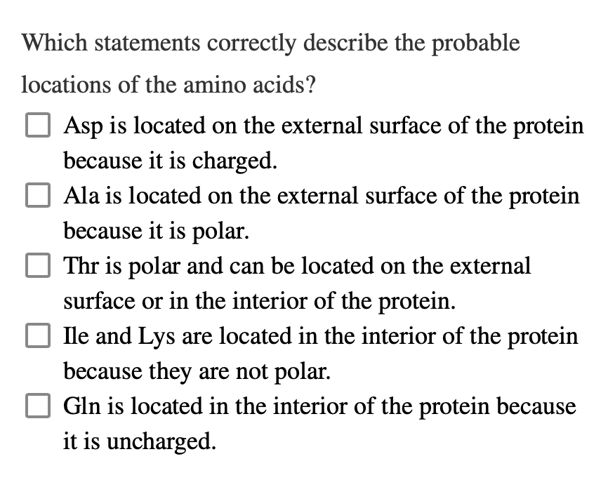 Which statements correctly describe the probable
locations of the amino acids?
Asp is located on the external surface of the protein
because it is charged.
Ala is located on the external surface of the protein
because it is polar.
Thr is polar and can be located on the external
surface or in the interior of the protein.
Ile and Lys are located in the interior of the protein
because they are not polar.
Gln is located in the interior of the protein because
it is uncharged.
