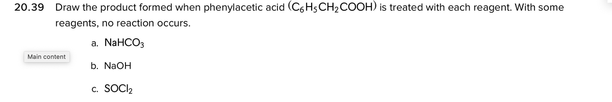 20.39 Draw the product formed when phenylacetic acid (C6 H5CH2COOH) is treated with each reagent. With some
reagents, no reaction occurs.
а. NaHCOз
Main content
b. NaOH
c. SOCI2
