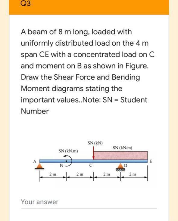 Q3
A beam of 8 m long, loaded with
uniformly distributed load on the 4 m
span CE with a concentrated load on C
and moment on B as shown in Figure.
Draw the Shear Force and Bending
Moment diagrams stating the
important values..Note: SN = Student
Number
SN (kN)
SN (kN/m)
SN (kN.m)
E
D
2 m
2 m
2 m
2 m
Your answer
