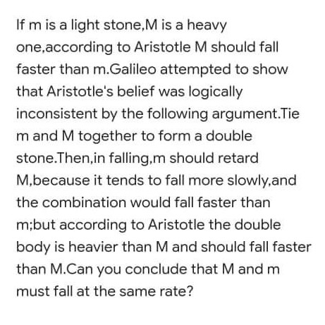 If m is a light stone,M is a heavy
one,according to Aristotle M should fall
faster than m.Galileo attempted to show
that Aristotle's belief was logically
inconsistent by the following argument.Tie
m and M together to form a double
stone.Then,in falling,m should retard
M,because it tends to fall more slowly,and
the combination would fall faster than
m;but according to Aristotle the double
body is heavier than M and should fall faster
than M.Can you conclude that M and m
must fall at the same rate?
