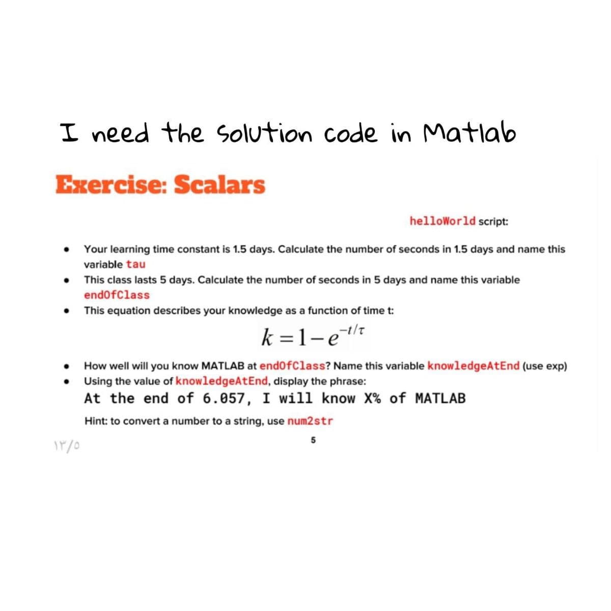 I need the solution code in Matlab
Exercise: Scalars
helloWorld script:
Your learning time constant is 1.5 days. Calculate the number of seconds in 1.5 days and name this
variable tau
• This class lasts 5 days. Calculate the number of seconds in 5 days and name this variable
endofClass
• This equation describes your knowledge as a function of time t:
k =1-e
How well will you know MATLAB at end0fClass? Name this variable knowledgeAtEnd (use exp)
Using the value of knowledgeAtEnd, display the phrase:
At the end of 6.057, I will know X% of MATLAB
Hint: to convert a number to a string, use num2str
