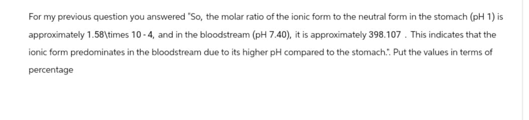 For my previous question you answered "So, the molar ratio of the ionic form to the neutral form in the stomach (pH 1) is
approximately 1.58\times 10-4, and in the bloodstream (pH 7.40), it is approximately 398.107. This indicates that the
ionic form predominates in the bloodstream due to its higher pH compared to the stomach.". Put the values in terms of
percentage