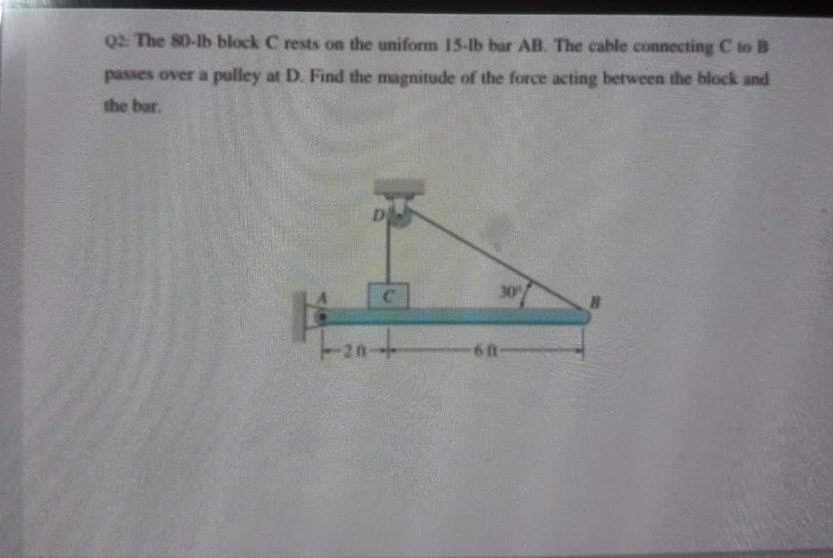 Q2 The 80-lb block C rests on the uniform 15-lb bar AB. The cable connecting C to B
passes over a pulley at D. Find the magnitude of the force acting between the block and
the bar.
C.
30
