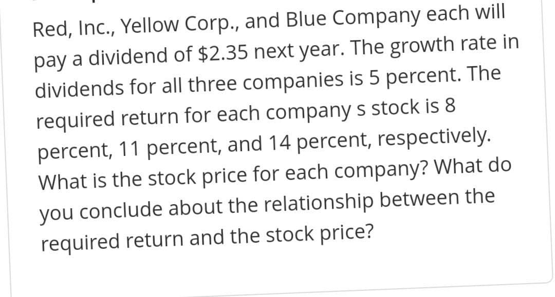 Red, Inc., Yellow Corp., and Blue Company each will
pay a dividend of $2.35 next year. The growth rate in
dividends for all three companies is 5 percent. The
required return for each company s stock is 8
percent, 11 percent, and 14 percent, respectively.
What is the stock price for each company? What do
you conclude about the relationship between the
required return and the stock price?
