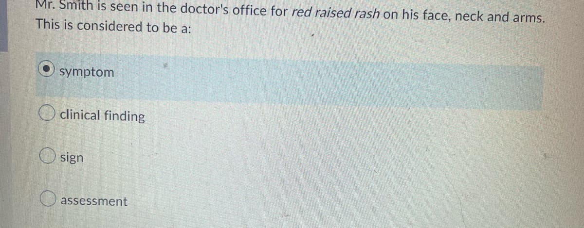 Mr. Smith is seen in the doctor's office for red raised rash on his face, neck and arms.
This is considered to be a:
symptom
clinical finding
sign
assessment