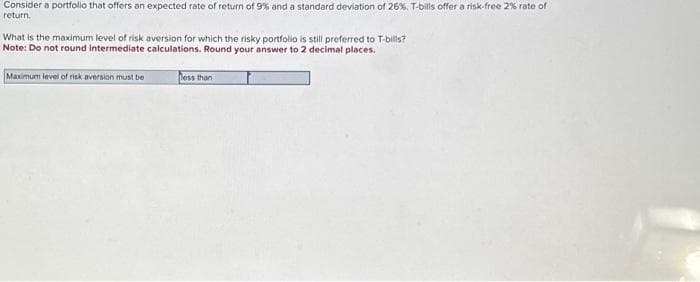 Consider a portfolio that offers an expected rate of return of 9% and a standard deviation of 26%. T-bills offer a risk-free 2% rate of
return.
What is the maximum level of risk aversion for which the risky portfolio is still preferred to T-bills?
Note: Do not round intermediate calculations. Round your answer to 2 decimal places.
Maximum level of risk aversion must be
less than