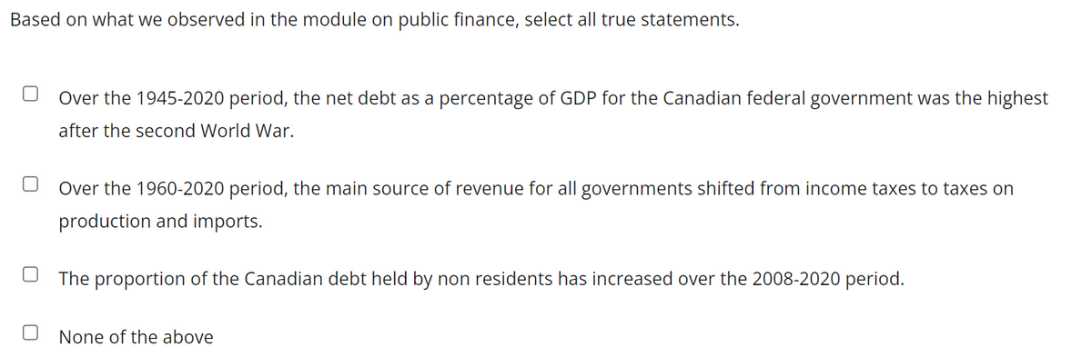 Based on what we observed in the module on public finance, select all true statements.
Over the 1945-2020 period, the net debt as a percentage of GDP for the Canadian federal government was the highest
after the second World War.
Over the 1960-2020 period, the main source of revenue for all governments shifted from income taxes to taxes on
production and imports.
The proportion of the Canadian debt held by non residents has increased over the 2008-2020 period.
None of the above