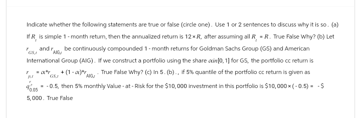 Indicate whether the following statements are true or false (circle one). Use 1 or 2 sentences to discuss why it is so. (a)
If R, is simple 1-month return, then the annualized return is 12 x R, after assuming all R = R. True False Why? (b) Let
and r
GSA
be continuously compounded 1 - month returns for Goldman Sachs Group (GS) and American
International Group (AIG). If we construct a portfolio using the share ain[0, 1] for GS, the portfolio cc return is
ľ
AIG
= 0x*y +(1-x)*r True False Why? (c) In 5. (b)., if 5% quantile of the portfolio cc return is given as
AIG,
GS,
r
40.05
= -0.5, then 5% monthly Value-at-Risk for the $10,000 investment in this portfolio is $10,000 × (-0.5) = -$
5,000. True False
r