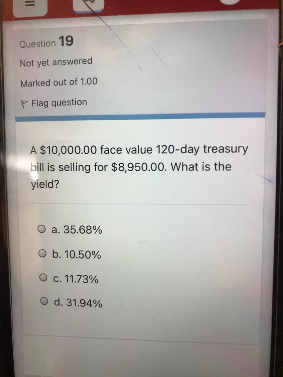 Question 19
Not yet answered
Marked out of 1.00
P Flag question
A $10,000.00 face value 120-day treasury
bill is selling for $8,950.00. What is the
yield?
O a. 35.68%
O b. 10.50%
O c. 11.73%
O d. 31.94%
