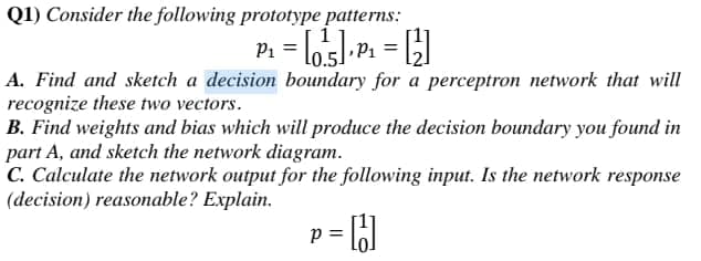 Q1) Consider the following prototype patterns:
P1
A. Find and sketch a decision boundary for a perceptron network that will
recognize these two vectors.
B. Find weights and bias which will produce the decision boundary you found in
part A, and sketch the network diagram.
C. Calculate the network output for the following input. Is the network response
(decision) reasonable? Explain.
p = [6
