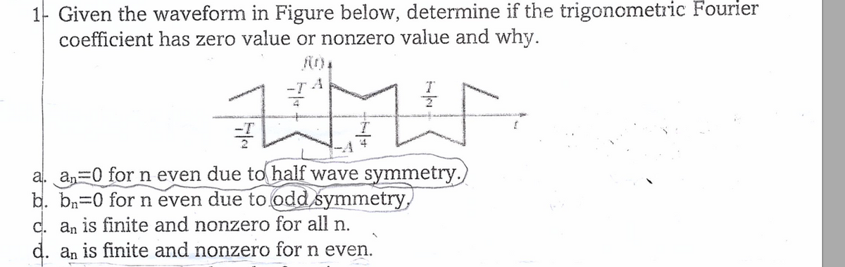 1- Given the waveform in Figure below, determine if the trigonometric Fourier
coefficient has zero value or nonzero value and why.
-ȚA
MUN
플
a. an=0 for n even due to half wave symmetry.
b. bn=0 for n even due to odd symmetry,
c. an is finite and nonzero for all n.
d. an is finite and nonzero for n even.