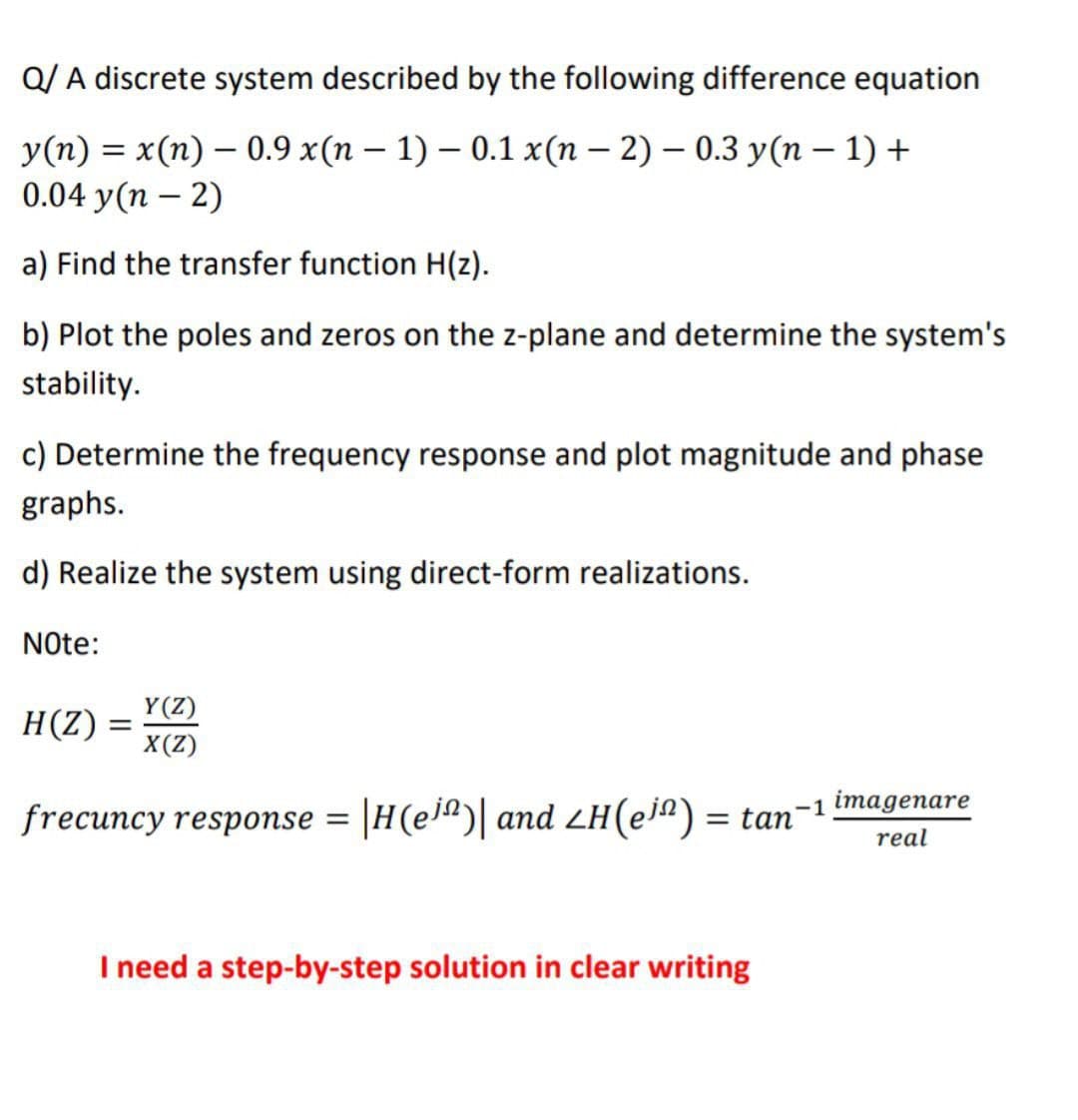 Q/A discrete system described by the following difference equation
y(n) = x(n) 0.9 x(n - 1) - 0.1 x(n-2) 0.3 y(n - 1) +
0.04 y(n-2)
a) Find the transfer function H(z).
b) Plot the poles and zeros on the z-plane and determine the system's
stability.
c) Determine the frequency response and plot magnitude and phase
graphs.
d) Realize the system using direct-form realizations.
Note:
H(Z):
=
Y(Z)
X(Z)
frecuncy response = |H(e)| and LH(en) = tan¯
-1 imagenare
real
I need a step-by-step solution in clear writing