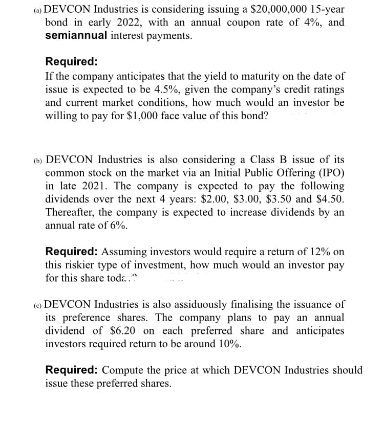(a) DEVCON Industries is considering issuing a $20,000,000 15-year
bond in early 2022, with an annual coupon rate of 4%, and
semiannual interest payments.
Required:
If the company anticipates that the yield to maturity on the date of
issue is expected to be 4.5%, given the company's credit ratings
and current market conditions, how much would an investor be
willing to pay for $1,000 face value of this bond?
(b) DEVCON Industries is also considering a Class B issue of its
common stock on the market via an Initial Public Offering (IPO)
in late 2021. The company is expected to pay the following
dividends over the next 4 years: $2.00, $3.00, $3.50 and $4.50.
Thereafter, the company is expected to increase dividends by an
annual rate of 6%.
Required: Assuming investors would require a return of 12% on
this riskier type of investment, how much would an investor pay
for this share toda,?
(e) DEVCON Industries is also assiduously finalising the issuance of
its preference shares. The company plans to pay an annual
dividend of $6.20 on each preferred share and anticipates
investors required return to be around 10%.
Required: Compute the price at which DEVCON Industries should
issue these preferred shares.
