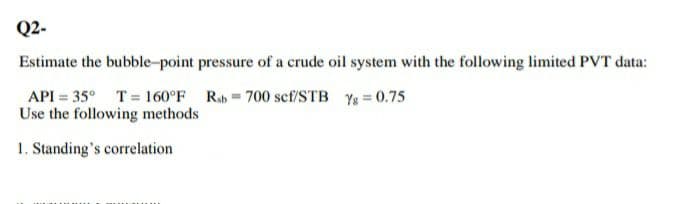 Q2-
Estimate the bubble-point pressure of a crude oil system with the following limited PVT data:
API = 35° T 160°F Rab 700 scf/STB Y = 0.75
Use the following methods
1. Standing's correlation
