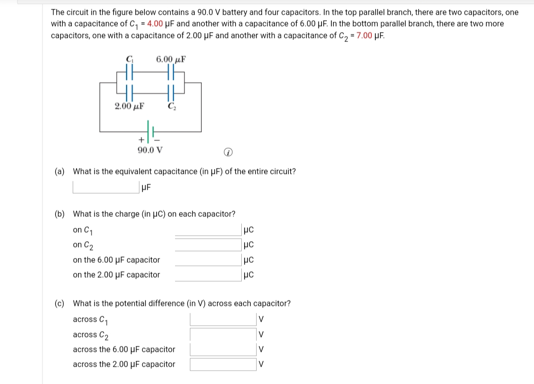 The circuit in the figure below contains a 90.0 V battery and four capacitors. In the top parallel branch, there are two capacitors, one
with a capacitance of C, = 4.00 µF and another with a capacitance of 6.00 µF. In the bottom parallel branch, there are two more
capacitors, one with a capacitance of 2.00 µF and another with a capacitance of C, = 7.00 µF.
6.00 µF
2.00 µF
C,
90.0 V
(a) What is the equivalent capacitance (in µF)
the entire circuit?
(b) What is the charge (in µC) on each capacitor?
on C,
on C2
on the 6.00 µF capacitor
on the 2.00 µF capacitor
(c) What is the potential difference (in V) across each capacitor?
across C,
V
across C2
V
across the 6.00 MF сараcitor
V
across the 2.00 µF capacitor
V
