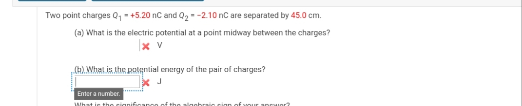 Two point charges Q, = +5.20 nC and Q2 = -2.10 nC are separated by 45.0 cm.
(a) What is the electric potential at a point midway between the charges?
X V
„(b) What is the potential energy of the pair of charges?
J
.........
Enter a number.
What is the signif
the algobraic sign of vour answor2

