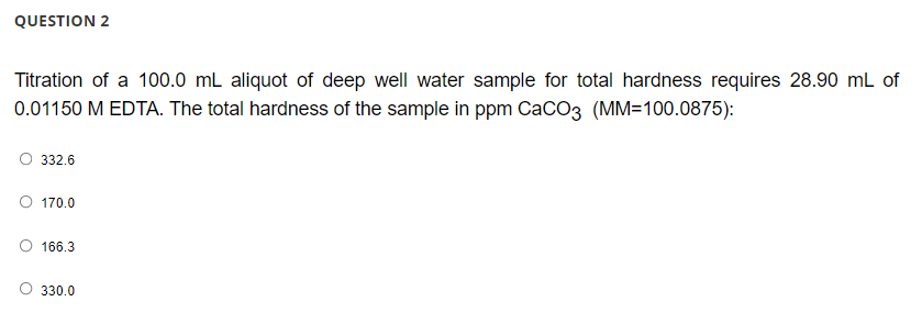 QUESTION 2
Titration of a 100.0 mL aliquot of deep well water sample for total hardness requires 28.90 mL of
0.01150 M EDTA. The total hardness of the sample in ppm CaCO3 (MM=100.0875):
332.6
O 170.0
166.3
330.0
