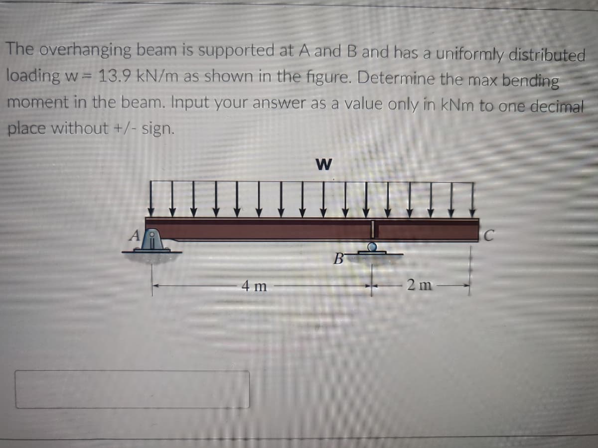 The overhanging beam is supported at A and B and has a uniformly distributed
loading w= 13.9 kN/m as shown in the figure. Determine the max bending
moment in the beam. Input your answer as a value only in kNm to one decimal
place without +/- sign.
W
C
4 m
B
2m