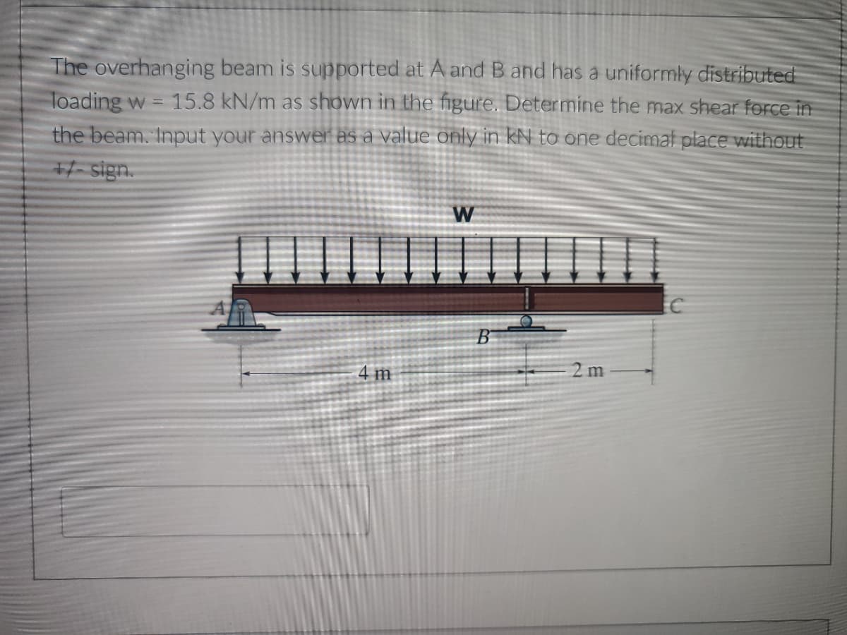 The overhanging beam is supported at A and B and has a uniformly distributed
loading w = 15.8 kN/m as shown in the figure. Determine the max shear force in
the beam. Input your answer as a value only in KN to one decimal place without
+/-sign.
W
2m
4 m
B
