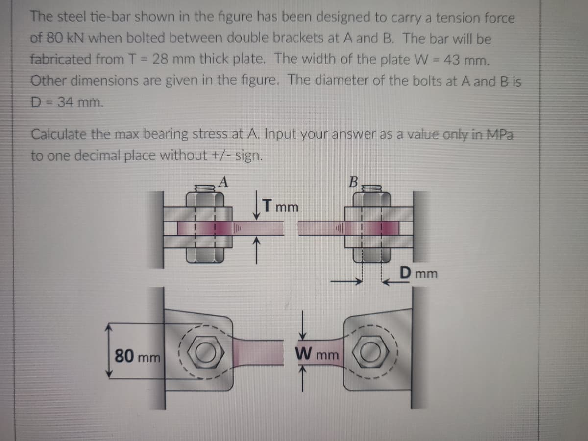 The steel tie-bar shown in the figure has been designed to carry a tension force
of 80 kN when bolted between double brackets at A and B. The bar will be
fabricated from T = 28 mm thick plate. The width of the plate W = 43 mm.
Other dimensions are given in the figure. The diameter of the bolts at A and B is
D = 34 mm.
Calculate the max bearing stress at A. Input your answer as a value only in MPa
to one decimal place without +/- sign.
Tmm
D mm
80 m
mm
W mm