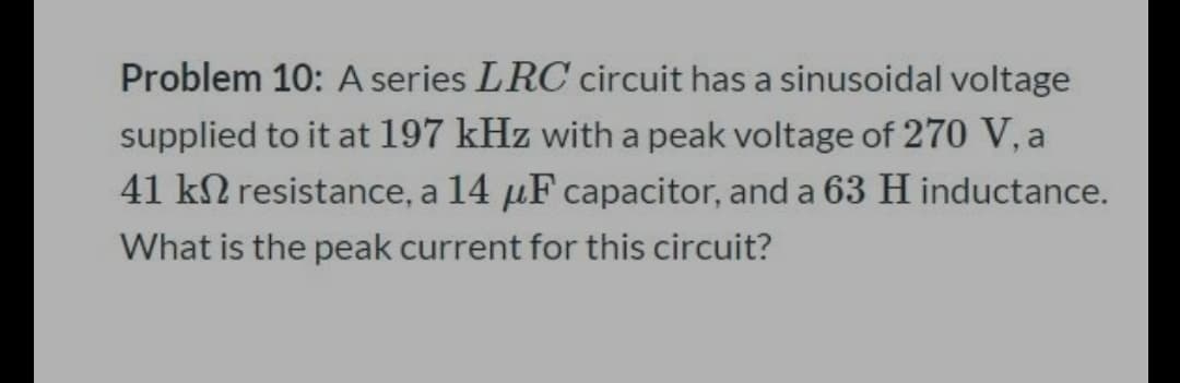 Problem 10: A series LRC circuit has a sinusoidal voltage
supplied to it at 197 kHz with a peak voltage of 270 V, a
41 k2 resistance, a 14 µF capacitor, and a 63 H inductance.
What is the peak current for this circuit?
