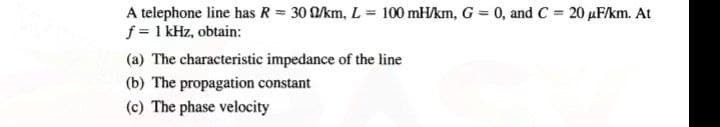 A telephone line has R = 30 Q/km, L = 100 mH/km, G = 0, and C = 20 µF/km. At
f = 1 kHz, obtain:
(a) The characteristic impedance of the line
(b) The propagation constant
(c) The phase velocity
