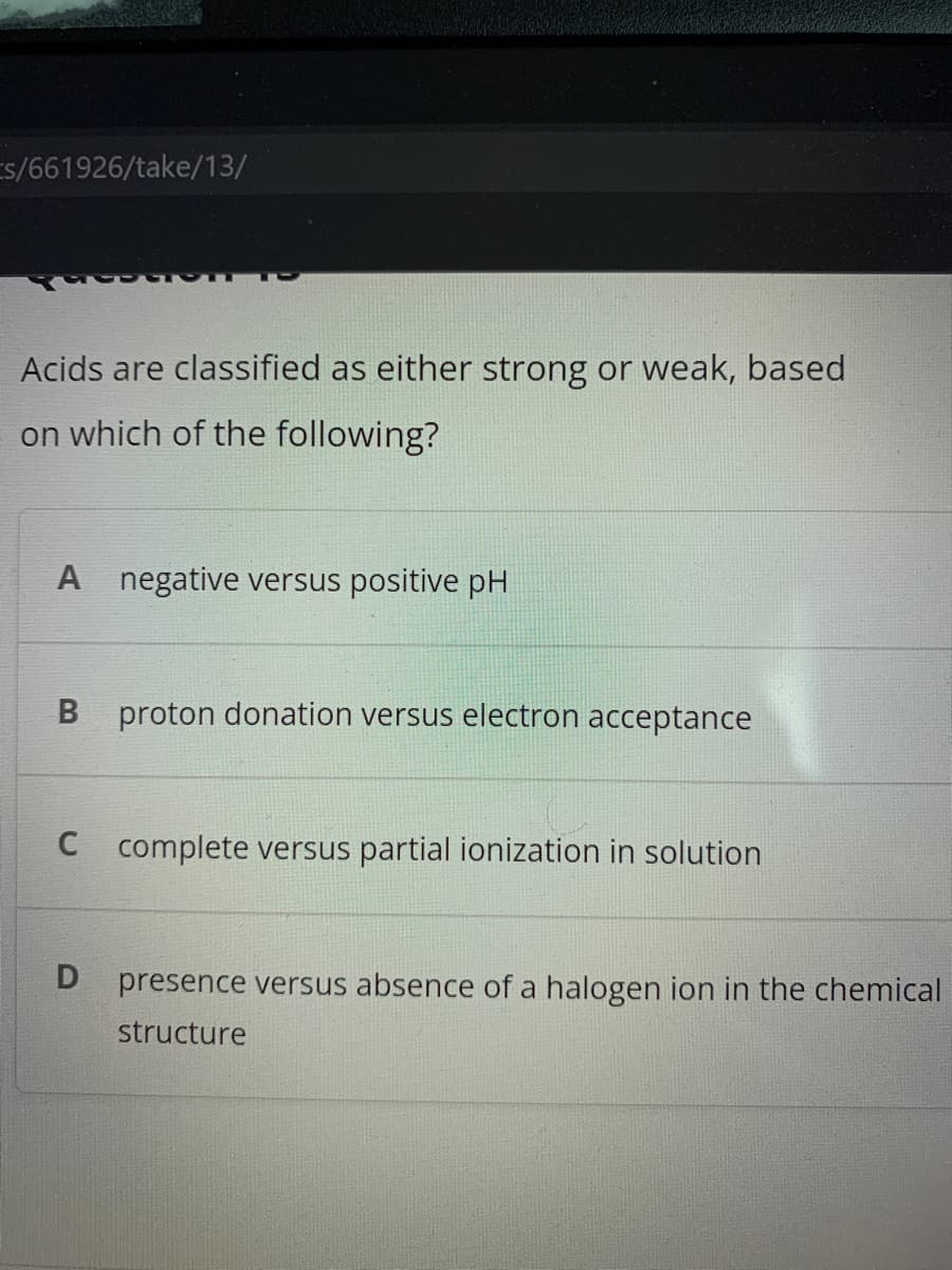 Es/661926/take/13/
Acids are classified as either strong or weak, based
on which of the following?
A negative versus positive pH
B proton donation versus electron acceptance
C complete versus partial ionization in solution
presence versus absence of a halogen ion in the chemical
structure
