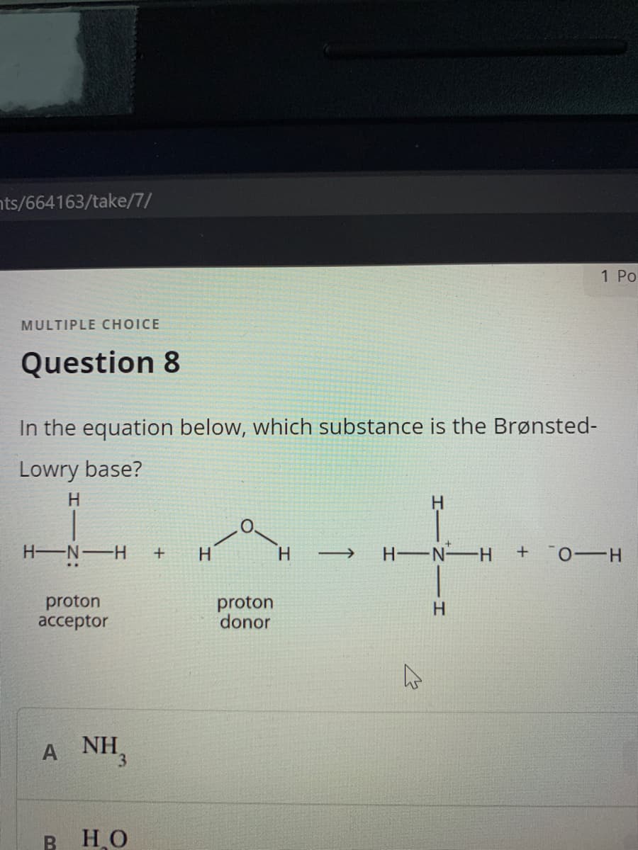 nts/664163/take/7/
1 Po
MULTIPLE CHOICE
Question 8
In the equation below, which substance is the Brønsted-
Lowry base?
H.
H.
H N-H
H
H
H-N H
proton
acceptor
proton
donor
H
A NH,
HO

