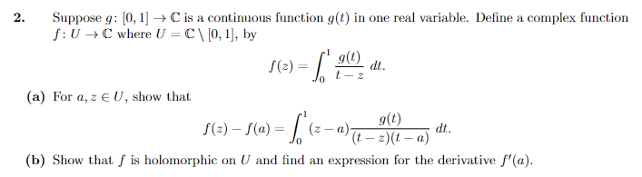 2.
Suppose g: [0, 1] → C is a continuous function g(t) in one real variable. Define a complex function
f: U → C where U = C\ [0, 1], by
(a) For a, z EU, show that
f(x) =
g(t)
t-z
dt.
g(t)
f(z)-f(a)=
- L₁ (²₁
(t-z)(t-a)
(b) Show that f is holomorphic on U and find an expression for the derivative f'(a).
(z-a).
dt.