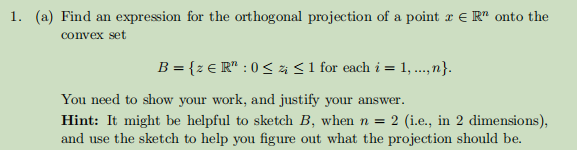 1. (a) Find an expression for the orthogonal projection of a point x = R onto the
convex set
B = {z € R¹ : 0 ≤ i ≤ 1 for each i = 1, ...,n}.
You need to show your work, and justify your answer.
Hint: It might be helpful to sketch B, when n = 2 (i.e., in 2 dimensions),
and use the sketch to help you figure out what the projection should be.