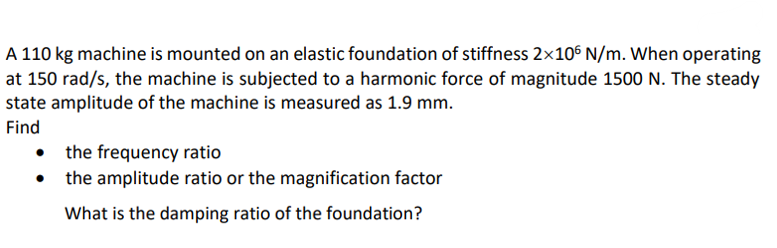A 110 kg machine is mounted on an elastic foundation of stiffness 2×106 N/m. When operating
at 150 rad/s, the machine is subjected to a harmonic force of magnitude 1500 N. The steady
state amplitude of the machine is measured as 1.9 mm.
Find
•
the frequency ratio
the amplitude ratio or the magnification factor
What is the damping ratio of the foundation?
