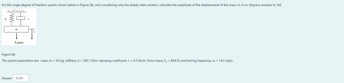 For the single degree of freedom system shown below in Figure Q6, and considering only the steady state solution, calculate the amplitude of the displacement of the mass, m, in m. (Express answers to 3sf)
m
Fosincot
C
Answer: 0.038
X
Figure Q6
The system parameters are: mass, m = 9.0 kg, stiffness, k = 587.1 N/m, damping coefficient, c = 6.5 Ns/m, Force input, F = 48.8 N, and forcing frequency, w = 14.3 rad/s.
