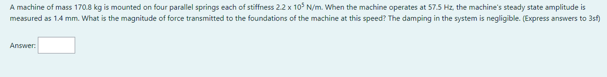 A machine of mass 170.8 kg is mounted on four parallel springs each of stiffness 2.2 x 105 N/m. When the machine operates at 57.5 Hz, the machine's steady state amplitude is
measured as 1.4 mm. What is the magnitude of force transmitted to the foundations of the machine at this speed? The damping in the system is negligible. (Express answers to 3sf)
Answer:
