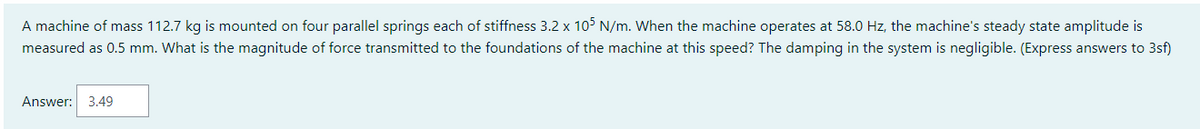 A machine of mass 112.7 kg is mounted on four parallel springs each of stiffness 3.2 x 105 N/m. When the machine operates at 58.0 Hz, the machine's steady state amplitude is
measured as 0.5 mm. What is the magnitude of force transmitted to the foundations of the machine at this speed? The damping in the system is negligible. (Express answers to 3sf)
Answer: 3.49