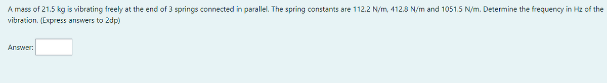 A mass of 21.5 kg is vibrating freely at the end of 3 springs connected in parallel. The spring constants are 112.2 N/m, 412.8 N/m and 1051.5 N/m. Determine the frequency in Hz of the
vibration. (Express answers to 2dp)
Answer: