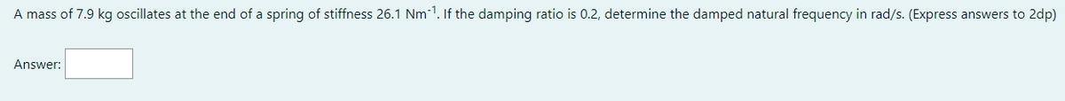 A mass of 7.9 kg oscillates at the end of a spring of stiffness 26.1 Nm-¹. If the damping ratio is 0.2, determine the damped natural frequency in rad/s. (Express answers to 2dp)
Answer: