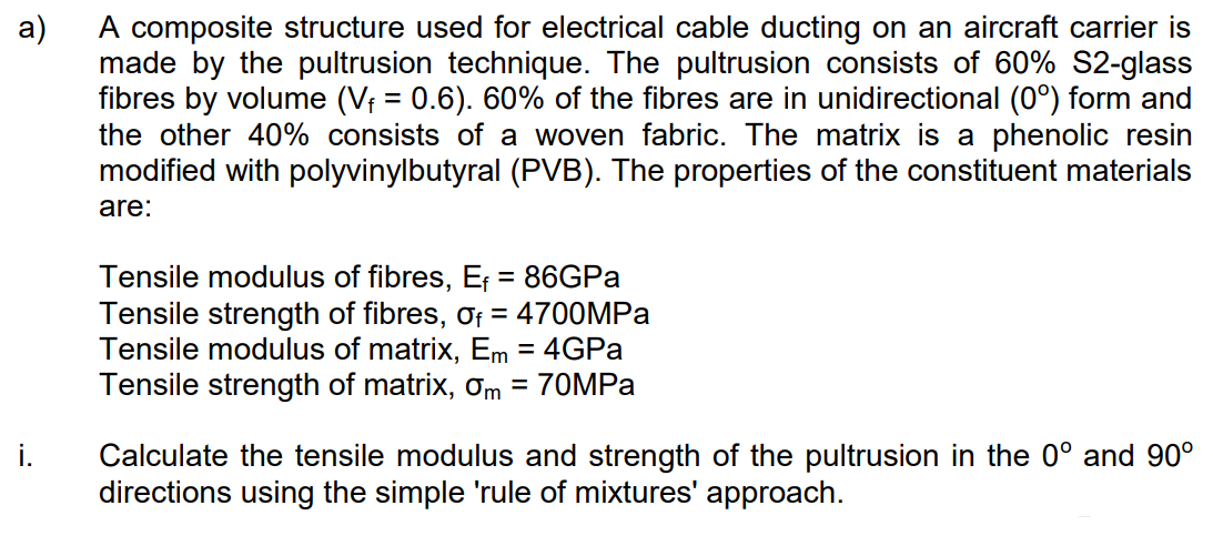 a)
A composite structure used for electrical cable ducting on an aircraft carrier is
made by the pultrusion technique. The pultrusion consists of 60% S2-glass
fibres by volume (V₁ = 0.6). 60% of the fibres are in unidirectional (0°) form and
the other 40% consists of a woven fabric. The matrix is a phenolic resin
modified with polyvinylbutyral (PVB). The properties of the constituent materials
are:
i.
Tensile modulus of fibres, Ef = 86GPa
Tensile strength of fibres, of = 4700MPa
Tensile modulus of matrix, Em = 4GPa
Tensile strength of matrix, Om = 70MPa
Calculate the tensile modulus and strength of the pultrusion in the 0° and 90°
directions using the simple 'rule of mixtures' approach.
