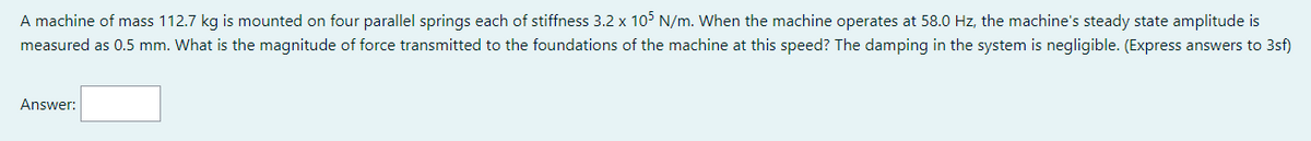 A machine of mass 112.7 kg is mounted on four parallel springs each of stiffness 3.2 x 105 N/m. When the machine operates at 58.0 Hz, the machine's steady state amplitude is
measured as 0.5 mm. What is the magnitude of force transmitted to the foundations of the machine at this speed? The damping in the system is negligible. (Express answers to 3sf)
Answer: