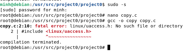 minh@debian:
/usr/src/project/project0$ sudo -s
[sudo] password for minh:
root@debian:/usr/src/project/project0# nano copy.c
root@debian:/usr/src/project/project0# gcc -o copy copy.c
copy.c:2:10: fatal error: linux/uaccess.h: No such file or directory
2 | #include <linux/uaccess.h>
compilation terminated.
root@debian:
/usr/src/project/project0#