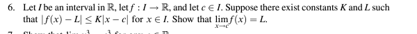 6. Let I be an interval in R, let f: IR, and let cЄ I. Suppose there exist constants K and L such
that f(x) L≤K|xc| for x Є I. Show that limf(x) = L.
x-c