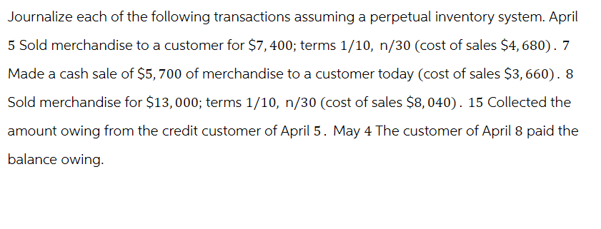 Journalize each of the following transactions assuming a perpetual inventory system. April
5 Sold merchandise to a customer for $7,400; terms 1/10, n/30 (cost of sales $4, 680). 7
Made a cash sale of $5,700 of merchandise to a customer today (cost of sales $3,660).
Sold merchandise for $13,000; terms 1/10, n/30 (cost of sales $8,040). 15 Collected the
amount owing from the credit customer of April 5. May 4 The customer of April 8 paid the
balance owing.
