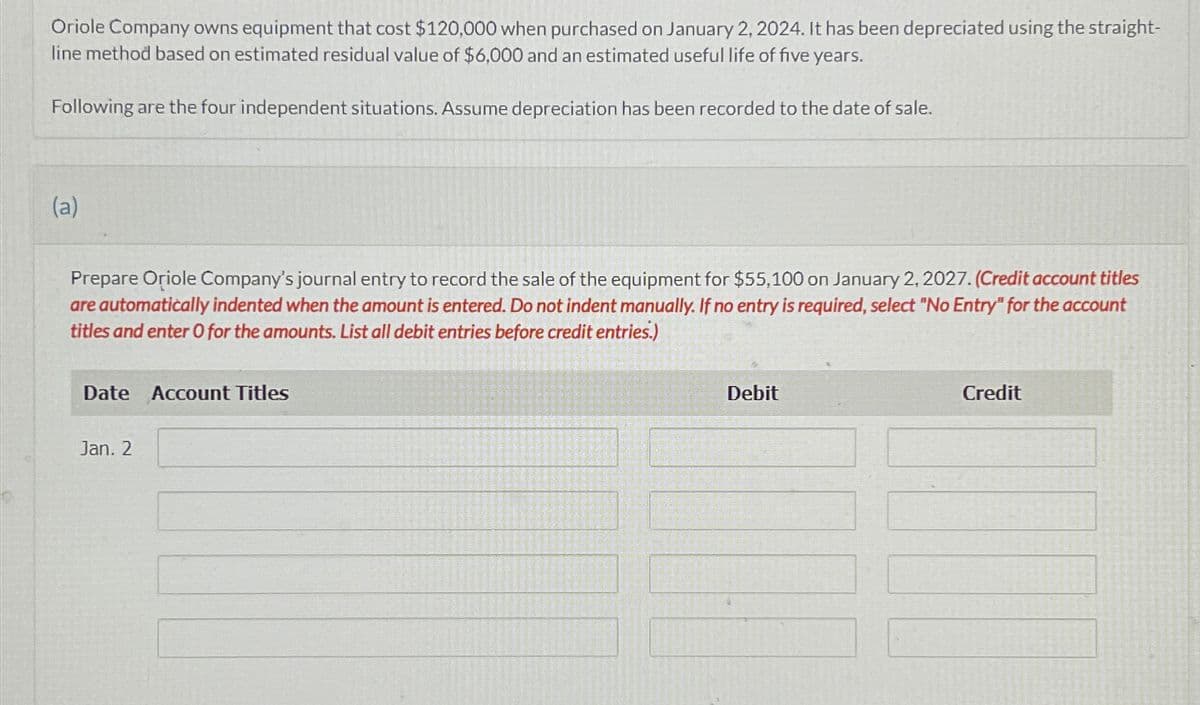 Oriole Company owns equipment that cost $120,000 when purchased on January 2, 2024. It has been depreciated using the straight-
line method based on estimated residual value of $6,000 and an estimated useful life of five years.
Following are the four independent situations. Assume depreciation has been recorded to the date of sale.
(a)
Prepare Oriole Company's journal entry to record the sale of the equipment for $55,100 on January 2, 2027. (Credit account titles
are automatically indented when the amount is entered. Do not indent manually. If no entry is required, select "No Entry" for the account
titles and enter O for the amounts. List all debit entries before credit entries.)
Date Account Titles
Jan. 2
Debit
Credit