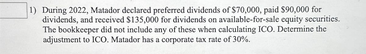 1) During 2022, Matador declared preferred dividends of $70,000, paid $90,000 for
dividends, and received $135,000 for dividends on available-for-sale equity securities.
The bookkeeper did not include any of these when calculating ICO. Determine the
adjustment to ICO. Matador has a corporate tax rate of 30%.