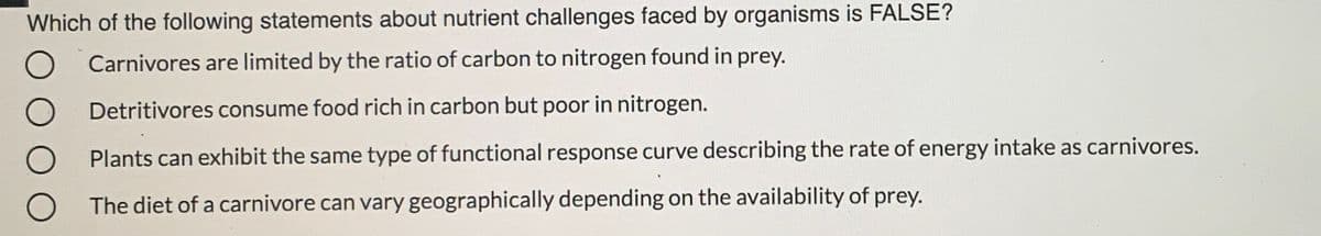 Which of the following statements about nutrient challenges faced by organisms is FALSE?
Carnivores are limited by the ratio of carbon to nitrogen found in prey.
Detritivores consume food rich in carbon but poor in nitrogen.
Plants can exhibit the same type of functional response curve describing the rate of energy intake as carnivores.
The diet of a carnivore can vary geographically depending on the availability of prey.
