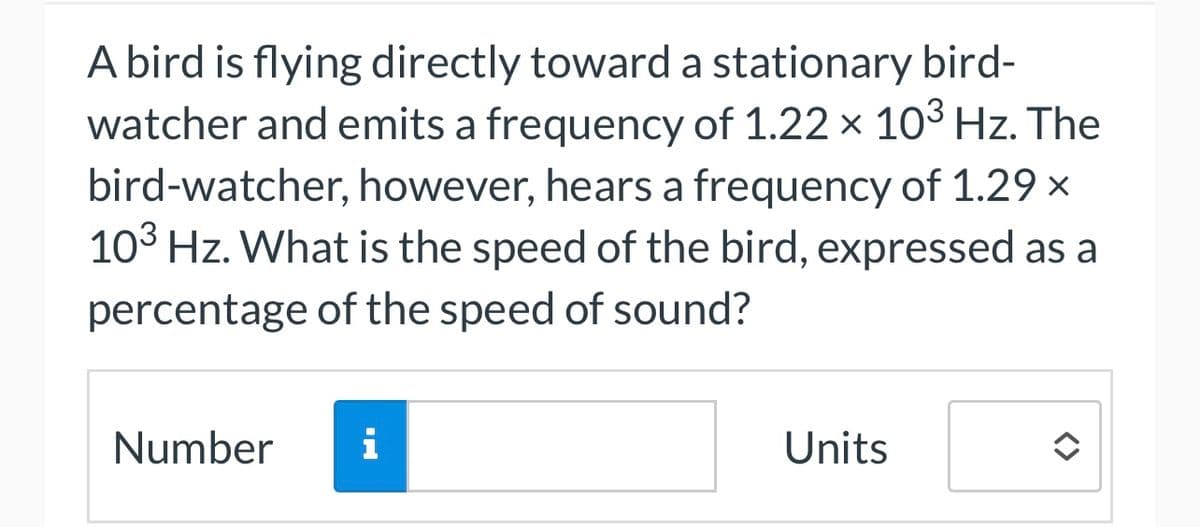 A bird is flying directly toward a stationary bird-
watcher and emits a frequency of 1.22 x 10³ Hz. The
bird-watcher, however, hears a frequency of 1.29 ×
103 Hz. What is the speed of the bird, expressed as a
percentage of the speed of sound?
Number
i
Units
î